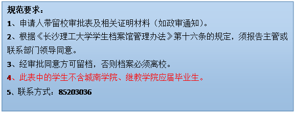 文本框: 规范要求：1、申请人带留校审批表及相关证明材料（如政审通知）。2、根据《新利官网开户
学生档案馆管理办法》第十六条的规定，须报告主管或联系部门领导同意。3、经审批同意方可留档，否则档案必须离校。4、此表中的学生不含城南学院、继教学院应届毕业生。5、联系方式：85203036