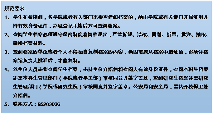 文本框: 规范要求：1、 学生在校期间，各学院或者有关部门需要查借阅档案的，须由学院或有关部门开局证明并持有效身份证件，办理登记手续后方可查阅档案。2、 查阅学生档案必须遵守保密制度和阅档规定，严禁拆卸、涂改、圈划、折叠、批注、抽取、撤换档案材料。3、 查阅档案的单位或者个人不得擅自复制档案的内容，确因需要从档案中取证的，必须经档案馆负责人批准后，才能复制。4、 外单位人员需要查阅学生档案，需持单位介绍信和查阅人有效身份证件；查阅本科生档案还需本科生管理部门（学院或者学工部）审核同意并签字盖章，查阅研究生档案还需研究生管理部门（学院或研究生院）审核同意并签字盖章。公安局和安全局，需转开校保卫处介绍信。5、 联系方式：852030366、 7、 禁止查阅本人及其家属的档案。8、 学生档案一般不外借，确因工作需要借出使用时，要说明理由，经档案馆负责人批准，并严格履行借阅手续。借出的档案应妥善保管，不得交无关人员翻阅，不得转借，不得复制，限期（五个工作日内）归还，逾期须办理续借手续。